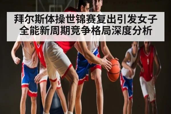 拜尔斯体操世锦赛复出引发女子全能新周期竞争格局深度分析 - kaiyun