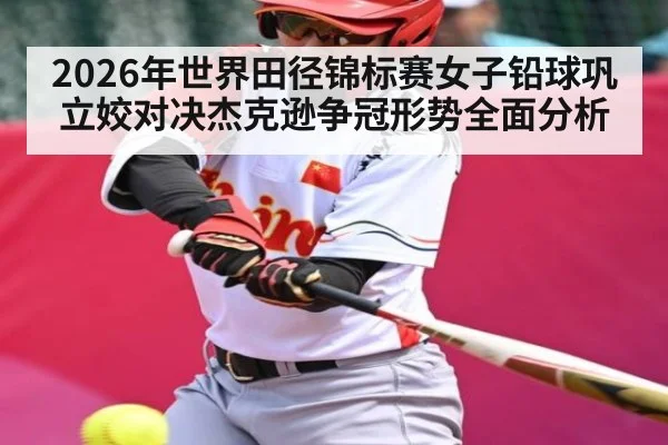 2026年世界田径锦标赛女子铅球巩立姣对决杰克逊争冠形势全面分析